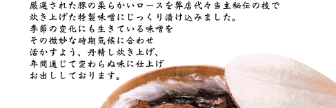 厳選された豚の柔らかいロースを弊店代々当主秘伝の技で炊き上げた特製味噌にじっくり漬け込みました。季節の変化にも生きている味噌をその微妙な時期気候に合わせ活かすよう、丹精し炊き上げ、年間通じて変わらぬ味に仕上げお出ししております。
